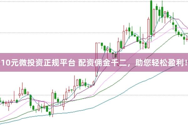 10元微投资正规平台 配资佣金千二，助您轻松盈利！