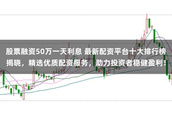 股票融资50万一天利息 最新配资平台十大排行榜揭晓，精选优质配资服务，助力投资者稳健盈利！