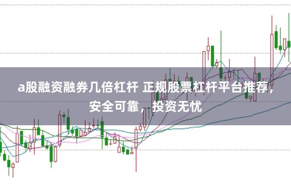 a股融资融券几倍杠杆 正规股票杠杆平台推荐，安全可靠，投资无忧