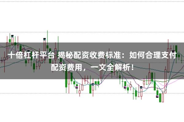 十倍杠杆平台 揭秘配资收费标准：如何合理支付配资费用，一文全解析！