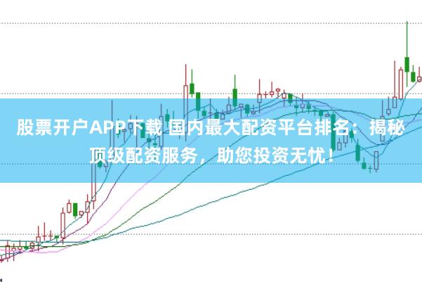 股票开户APP下载 国内最大配资平台排名：揭秘顶级配资服务，助您投资无忧！