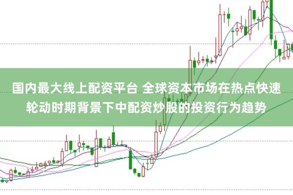 国内最大线上配资平台 全球资本市场在热点快速轮动时期背景下中配资炒股的投资行为趋势