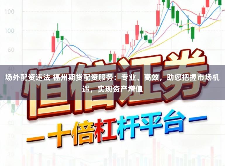 场外配资违法 福州期货配资服务：专业、高效，助您把握市场机遇，实现资产增值