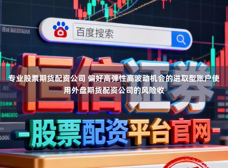 专业股票期货配资公司 偏好高弹性高波动机会的进取型账户使用外盘期货配资公司的风险收