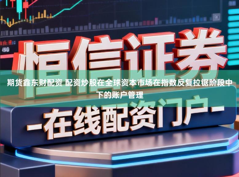期货鑫东财配资 配资炒股在全球资本市场在指数反复拉锯阶段中下的账户管理