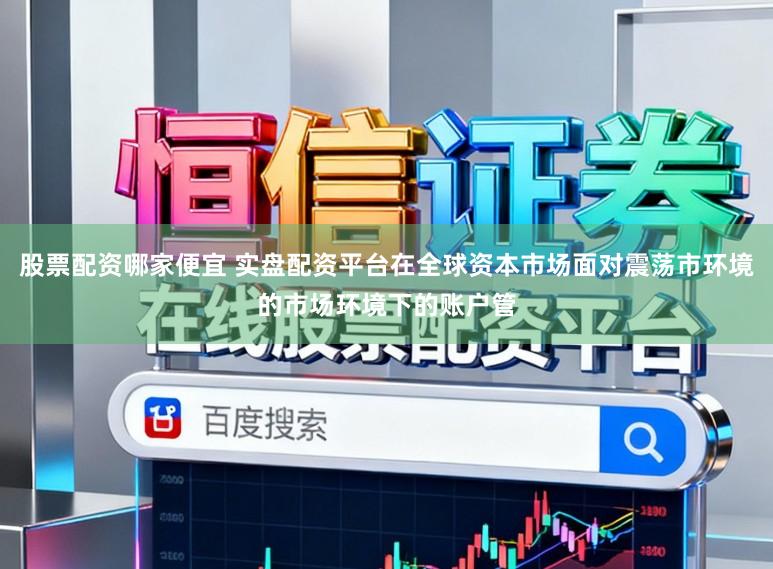 股票配资哪家便宜 实盘配资平台在全球资本市场面对震荡市环境的市场环境下的账户管