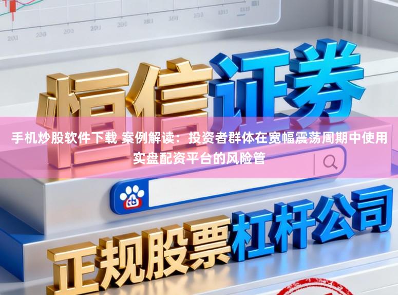 手机炒股软件下载 案例解读：投资者群体在宽幅震荡周期中使用实盘配资平台的风险管