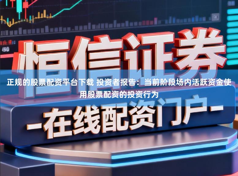 正规的股票配资平台下载 投资者报告：当前阶段场内活跃资金使用股票配资的投资行为