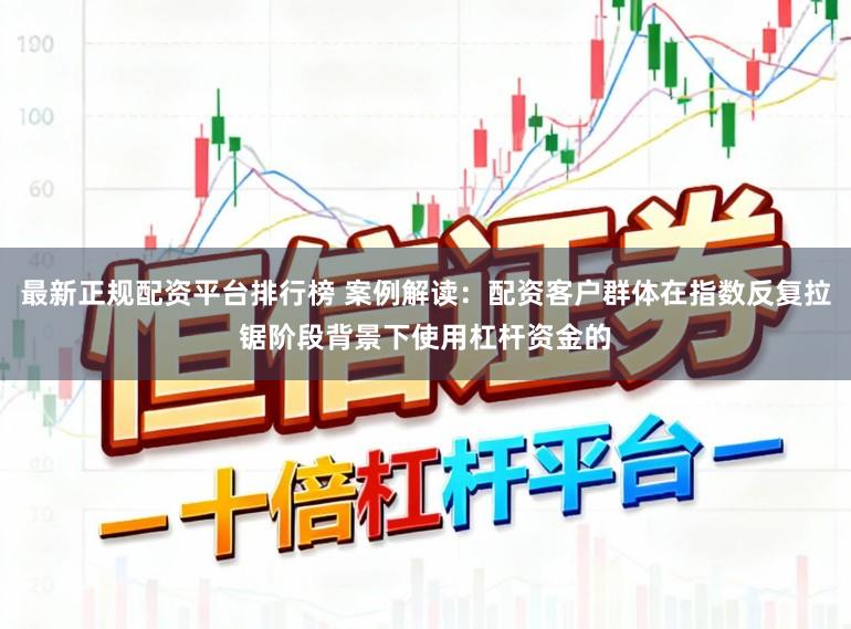 最新正规配资平台排行榜 案例解读：配资客户群体在指数反复拉锯阶段背景下使用杠杆资金的